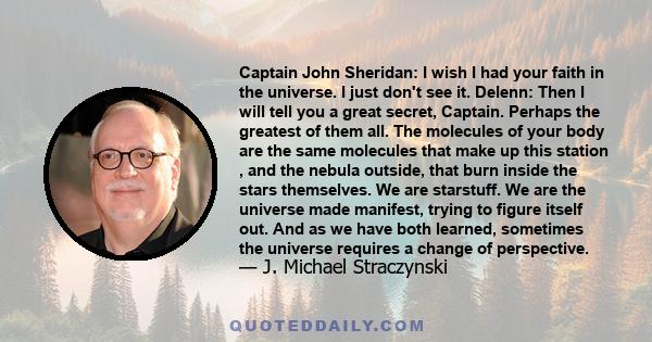 Captain John Sheridan: I wish I had your faith in the universe. I just don't see it. Delenn: Then I will tell you a great secret, Captain. Perhaps the greatest of them all. The molecules of your body are the same