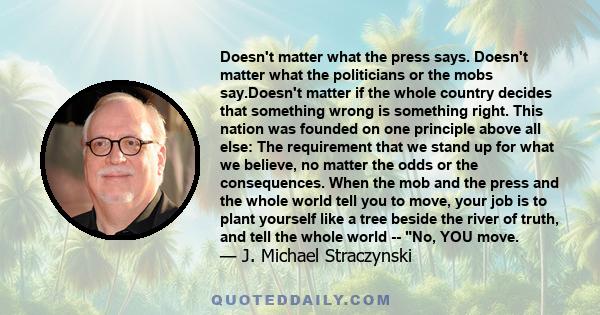 Doesn't matter what the press says. Doesn't matter what the politicians or the mobs say.Doesn't matter if the whole country decides that something wrong is something right. This nation was founded on one principle above 