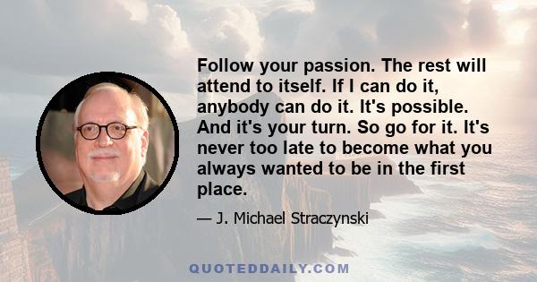 Follow your passion. The rest will attend to itself. If I can do it, anybody can do it. It's possible. And it's your turn. So go for it. It's never too late to become what you always wanted to be in the first place.