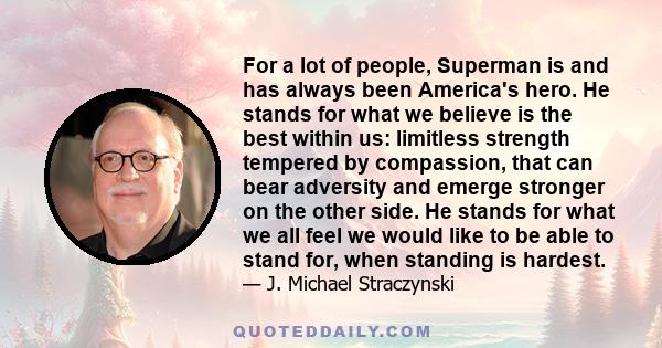 For a lot of people, Superman is and has always been America's hero. He stands for what we believe is the best within us: limitless strength tempered by compassion, that can bear adversity and emerge stronger on the