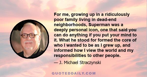 For me, growing up in a ridiculously poor family living in dead-end neighborhoods, Superman was a deeply personal icon, one that said you can do anything if you put your mind to it. What he stood for formed the core of