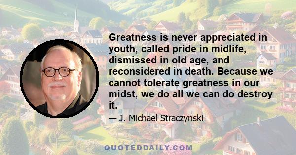 Greatness is never appreciated in youth, called pride in midlife, dismissed in old age, and reconsidered in death. Because we cannot tolerate greatness in our midst, we do all we can do destroy it.