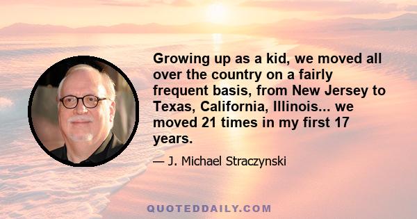 Growing up as a kid, we moved all over the country on a fairly frequent basis, from New Jersey to Texas, California, Illinois... we moved 21 times in my first 17 years.