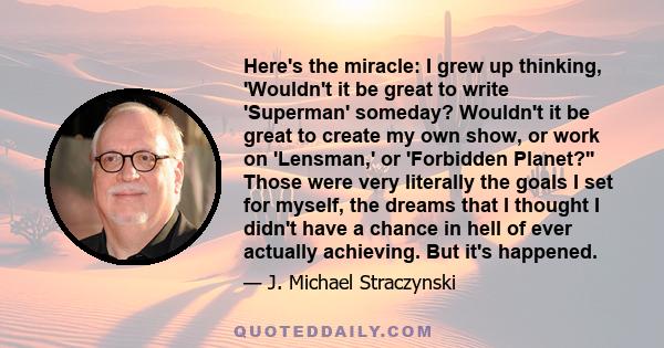 Here's the miracle: I grew up thinking, 'Wouldn't it be great to write 'Superman' someday? Wouldn't it be great to create my own show, or work on 'Lensman,' or 'Forbidden Planet?'' Those were very literally the goals I