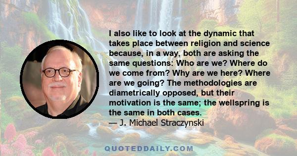 I also like to look at the dynamic that takes place between religion and science because, in a way, both are asking the same questions: Who are we? Where do we come from? Why are we here? Where are we going? The