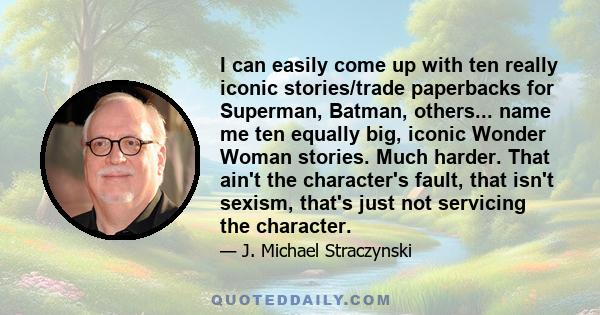 I can easily come up with ten really iconic stories/trade paperbacks for Superman, Batman, others... name me ten equally big, iconic Wonder Woman stories. Much harder. That ain't the character's fault, that isn't