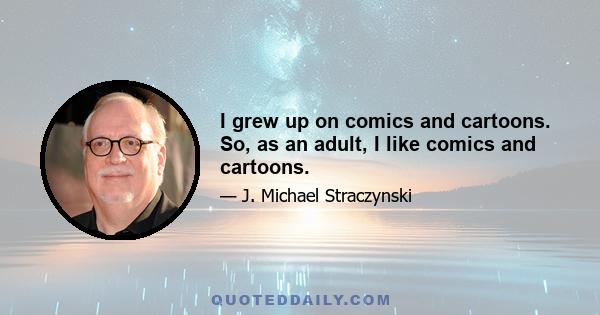 I grew up on comics and cartoons. So, as an adult, I like comics and cartoons.