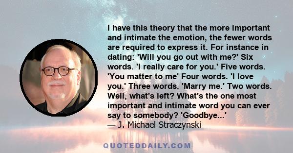 I have this theory that the more important and intimate the emotion, the fewer words are required to express it. For instance in dating: 'Will you go out with me?' Six words. 'I really care for you.' Five words. 'You