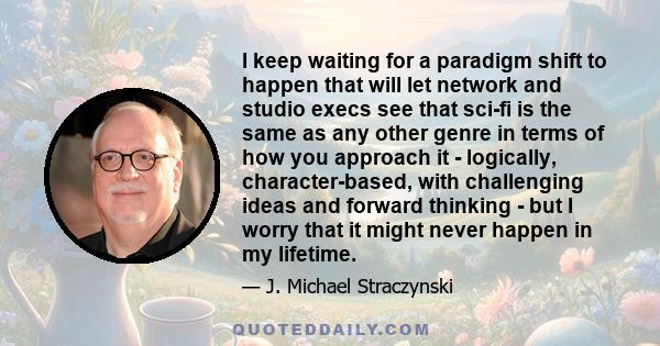 I keep waiting for a paradigm shift to happen that will let network and studio execs see that sci-fi is the same as any other genre in terms of how you approach it - logically, character-based, with challenging ideas