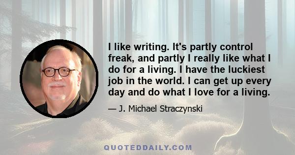 I like writing. It's partly control freak, and partly I really like what I do for a living. I have the luckiest job in the world. I can get up every day and do what I love for a living.