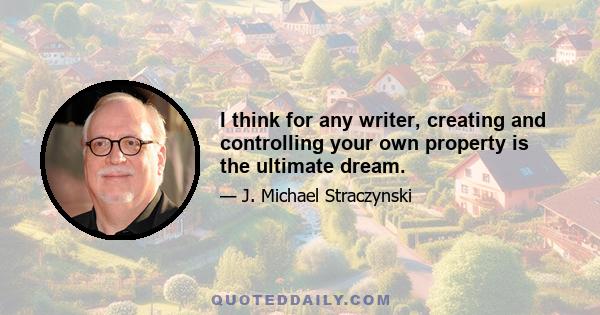 I think for any writer, creating and controlling your own property is the ultimate dream.