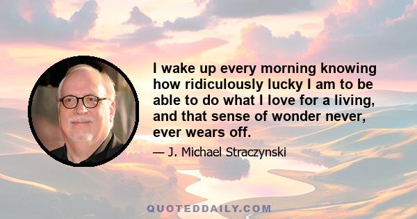 I wake up every morning knowing how ridiculously lucky I am to be able to do what I love for a living, and that sense of wonder never, ever wears off.