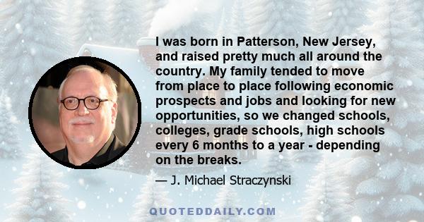 I was born in Patterson, New Jersey, and raised pretty much all around the country. My family tended to move from place to place following economic prospects and jobs and looking for new opportunities, so we changed