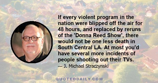 If every violent program in the nation were blipped off the air for 48 hours, and replaced by reruns of the 'Donna Reed Show', there would not be one less death in South Central LA. At most you'd have several more