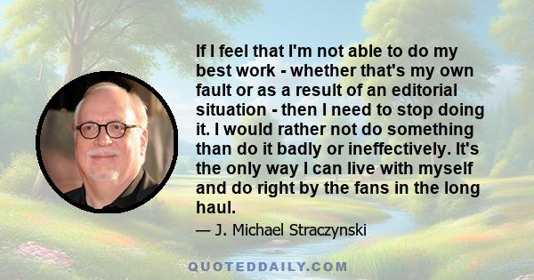 If I feel that I'm not able to do my best work - whether that's my own fault or as a result of an editorial situation - then I need to stop doing it. I would rather not do something than do it badly or ineffectively.