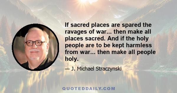 If sacred places are spared the ravages of war... then make all places sacred. And if the holy people are to be kept harmless from war... then make all people holy.