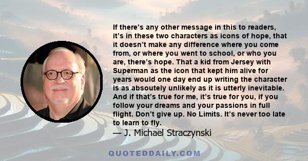 If there’s any other message in this to readers, it’s in these two characters as icons of hope, that it doesn’t make any difference where you come from, or where you went to school, or who you are, there’s hope. That a