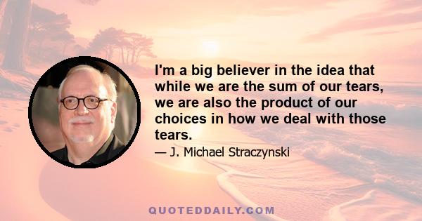 I'm a big believer in the idea that while we are the sum of our tears, we are also the product of our choices in how we deal with those tears.