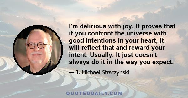 I'm delirious with joy. It proves that if you confront the universe with good intentions in your heart, it will reflect that and reward your intent. Usually. It just doesn't always do it in the way you expect.