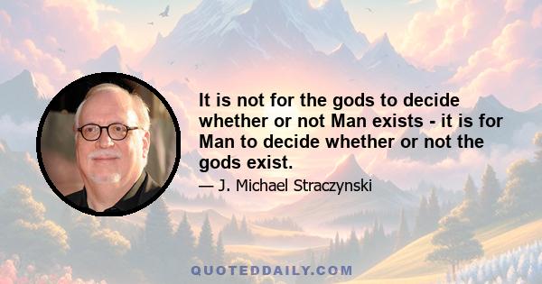 It is not for the gods to decide whether or not Man exists - it is for Man to decide whether or not the gods exist.