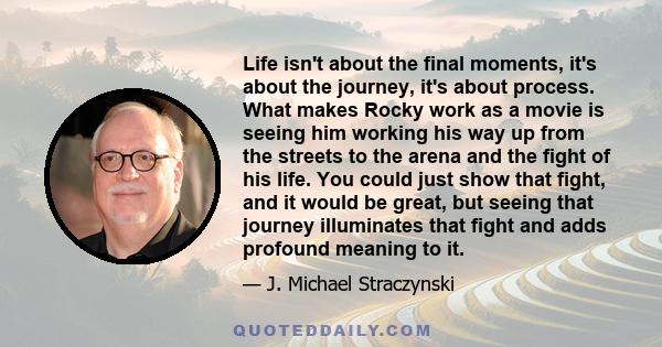 Life isn't about the final moments, it's about the journey, it's about process. What makes Rocky work as a movie is seeing him working his way up from the streets to the arena and the fight of his life. You could just