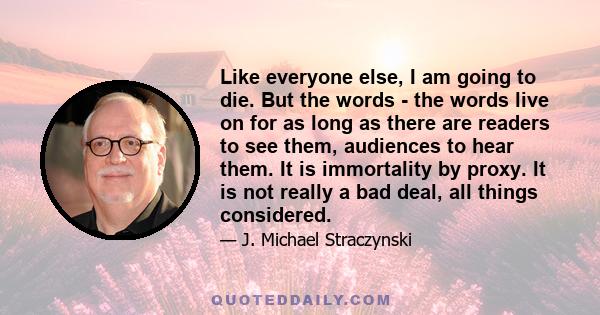 Like everyone else, I am going to die. But the words - the words live on for as long as there are readers to see them, audiences to hear them. It is immortality by proxy. It is not really a bad deal, all things