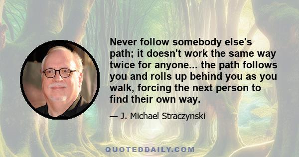 Never follow somebody else's path; it doesn't work the same way twice for anyone... the path follows you and rolls up behind you as you walk, forcing the next person to find their own way.