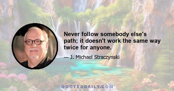 Never follow somebody else's path; it doesn't work the same way twice for anyone.