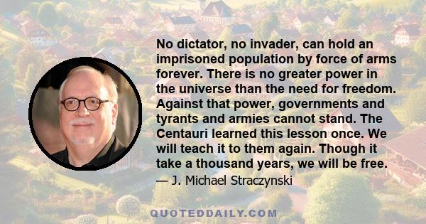 No dictator, no invader, can hold an imprisoned population by force of arms forever. There is no greater power in the universe than the need for freedom. Against that power, governments and tyrants and armies cannot