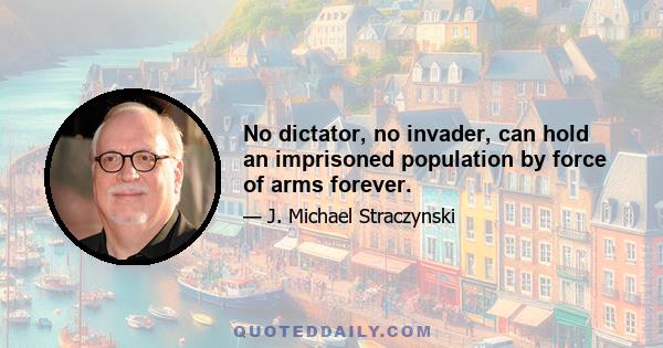 No dictator, no invader, can hold an imprisoned population by force of arms forever.