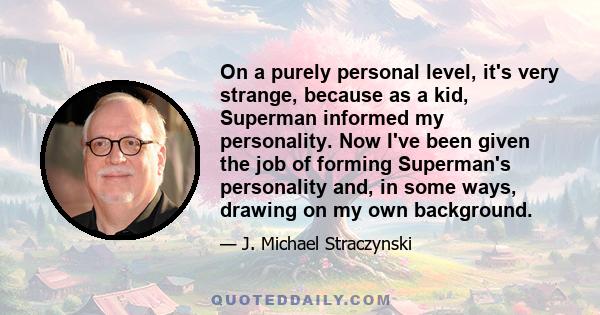 On a purely personal level, it's very strange, because as a kid, Superman informed my personality. Now I've been given the job of forming Superman's personality and, in some ways, drawing on my own background.