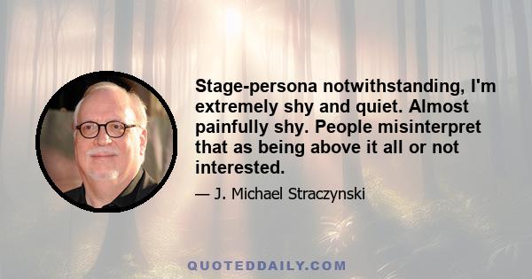 Stage-persona notwithstanding, I'm extremely shy and quiet. Almost painfully shy. People misinterpret that as being above it all or not interested.