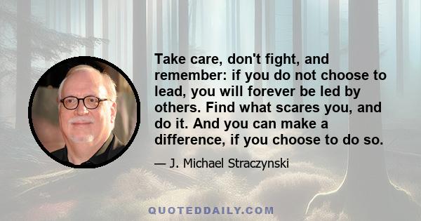 Take care, don't fight, and remember: if you do not choose to lead, you will forever be led by others. Find what scares you, and do it. And you can make a difference, if you choose to do so.