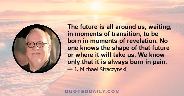 The future is all around us, waiting, in moments of transition, to be born in moments of revelation. No one knows the shape of that future or where it will take us. We know only that it is always born in pain.