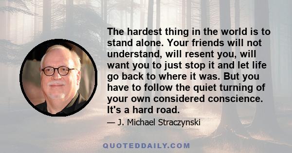 The hardest thing in the world is to stand alone. Your friends will not understand, will resent you, will want you to just stop it and let life go back to where it was. But you have to follow the quiet turning of your