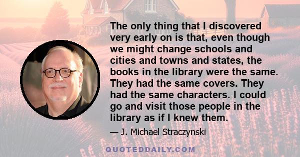 The only thing that I discovered very early on is that, even though we might change schools and cities and towns and states, the books in the library were the same. They had the same covers. They had the same