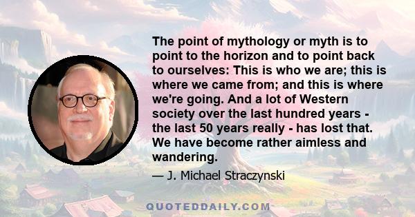 The point of mythology or myth is to point to the horizon and to point back to ourselves: This is who we are; this is where we came from; and this is where we're going. And a lot of Western society over the last hundred 