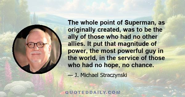 The whole point of Superman, as originally created, was to be the ally of those who had no other allies. It put that magnitude of power, the most powerful guy in the world, in the service of those who had no hope, no