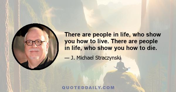 There are people in life, who show you how to live. There are people in life, who show you how to die.