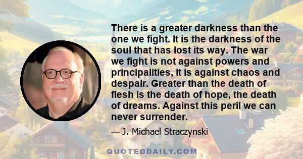 There is a greater darkness than the one we fight. It is the darkness of the soul that has lost its way. The war we fight is not against powers and principalities, it is against chaos and despair. Greater than the death 