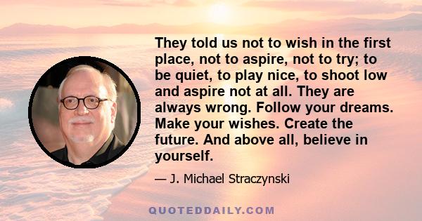 They told us not to wish in the first place, not to aspire, not to try; to be quiet, to play nice, to shoot low and aspire not at all. They are always wrong. Follow your dreams. Make your wishes. Create the future. And