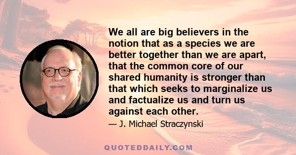 We all are big believers in the notion that as a species we are better together than we are apart, that the common core of our shared humanity is stronger than that which seeks to marginalize us and factualize us and