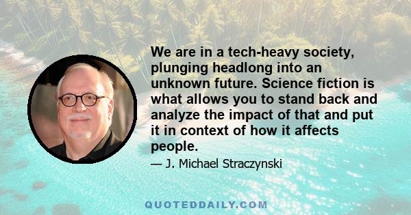 We are in a tech-heavy society, plunging headlong into an unknown future. Science fiction is what allows you to stand back and analyze the impact of that and put it in context of how it affects people.