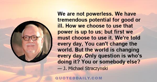 We are not powerless. We have tremendous potential for good or ill. How we choose to use that power is up to us; but first we must choose to use it. We're told every day, You can't change the world. But the world is