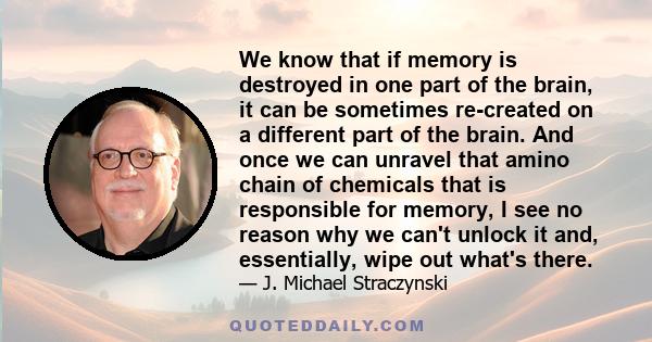 We know that if memory is destroyed in one part of the brain, it can be sometimes re-created on a different part of the brain. And once we can unravel that amino chain of chemicals that is responsible for memory, I see