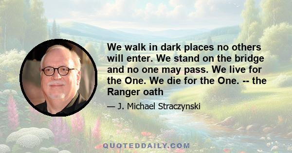 We walk in dark places no others will enter. We stand on the bridge and no one may pass. We live for the One. We die for the One. -- the Ranger oath