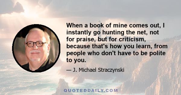 When a book of mine comes out, I instantly go hunting the net, not for praise, but for criticism, because that's how you learn, from people who don't have to be polite to you.