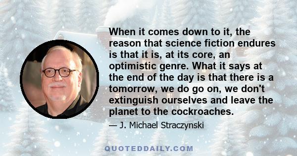 When it comes down to it, the reason that science fiction endures is that it is, at its core, an optimistic genre. What it says at the end of the day is that there is a tomorrow, we do go on, we don't extinguish