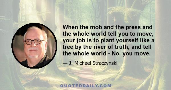 When the mob and the press and the whole world tell you to move, your job is to plant yourself like a tree by the river of truth, and tell the whole world - No, you move.