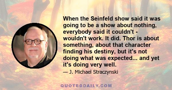 When the Seinfeld show said it was going to be a show about nothing, everybody said it couldn't - wouldn't work. It did. Thor is about something, about that character finding his destiny, but it's not doing what was